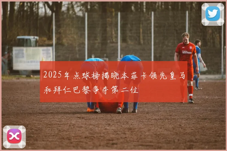 2025年点球榜揭晓本菲卡领先皇马和拜仁巴黎争夺第二位