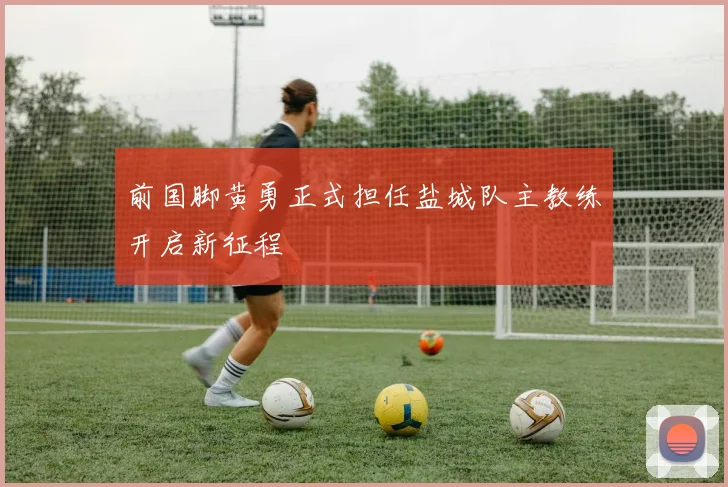 前国脚黄勇正式担任盐城队主教练开启新征程