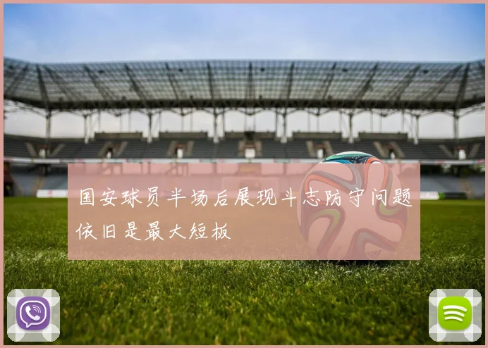 国安球员半场后展现斗志防守问题依旧是最大短板
