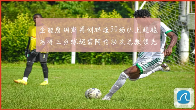 全能詹姆斯再创辉煌50场以上超越老将三分球超雷阿伦助攻总数领先隆多