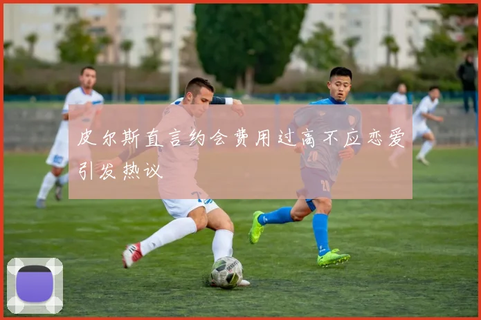 皮尔斯直言约会费用过高不应恋爱引发热议