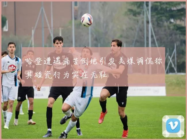 哈登遭遇痛苦倒地引发美媒调侃称其碰瓷行为实在无耻