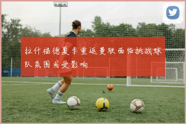 拉什福德夏季重返曼联面临挑战球队氛围或受影响
