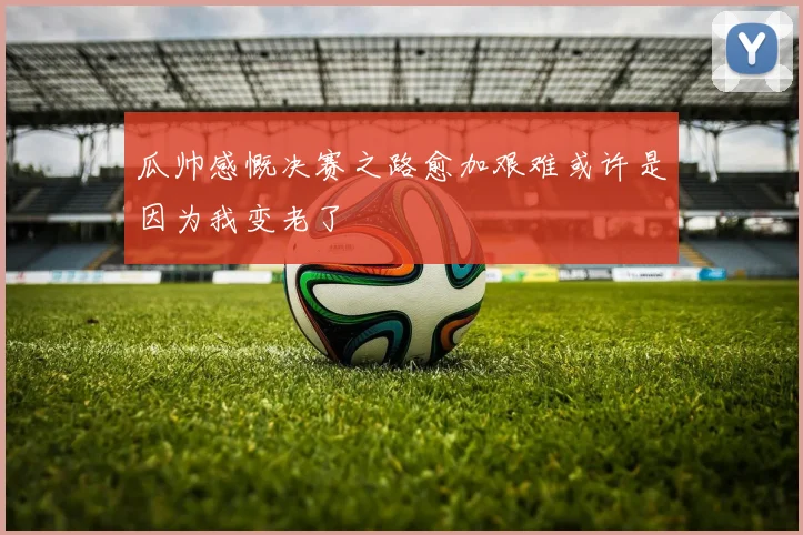 瓜帅感慨决赛之路愈加艰难或许是因为我变老了