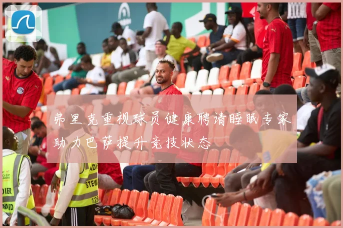 弗里克重视球员健康聘请睡眠专家助力巴萨提升竞技状态