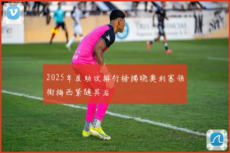 2025年度助攻排行榜揭晓奥利塞领衔梅西紧随其后