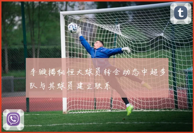 李璇揭秘恒大球员转会动态中超多队与其球员建立联系