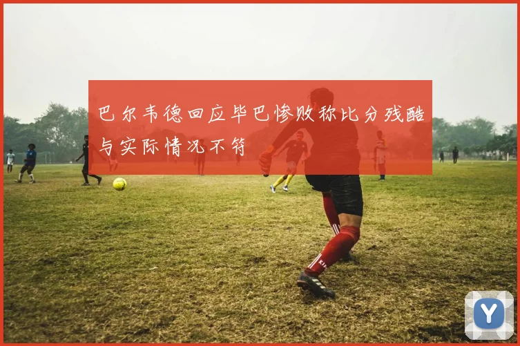 巴尔韦德回应毕巴惨败称比分残酷与实际情况不符