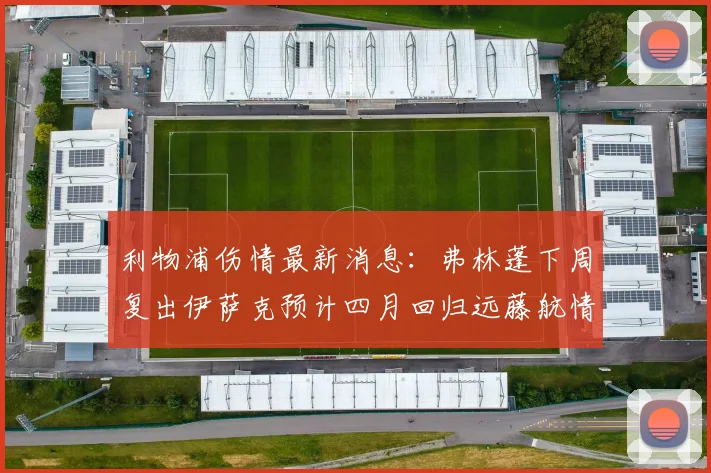 利物浦伤情最新消息：弗林蓬下周复出伊萨克预计四月回归远藤航情况待定