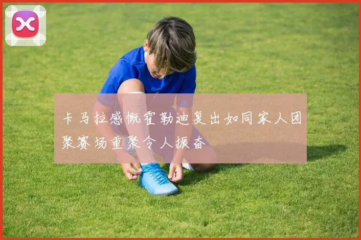 卡马拉感慨霍勒迪复出如同家人团聚赛场重聚令人振奋