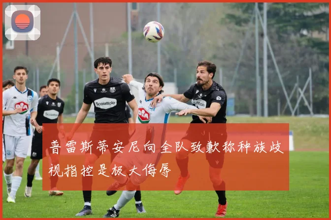 普雷斯蒂安尼向全队致歉称种族歧视指控是极大侮辱