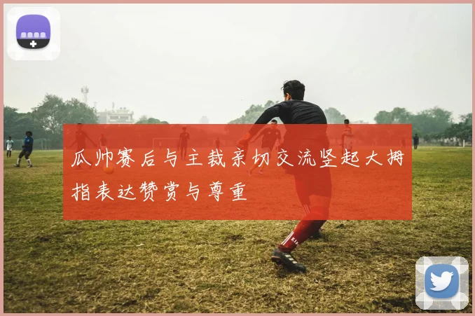 瓜帅赛后与主裁亲切交流竖起大拇指表达赞赏与尊重