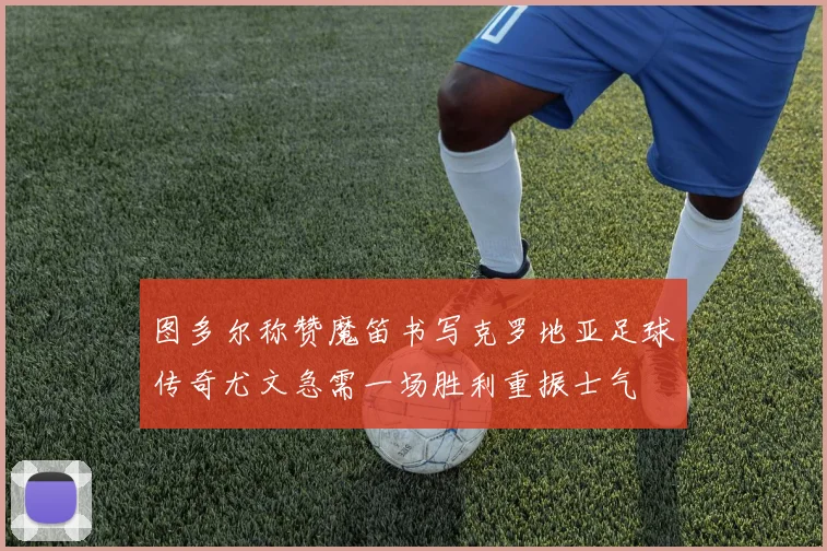 图多尔称赞魔笛书写克罗地亚足球传奇尤文急需一场胜利重振士气