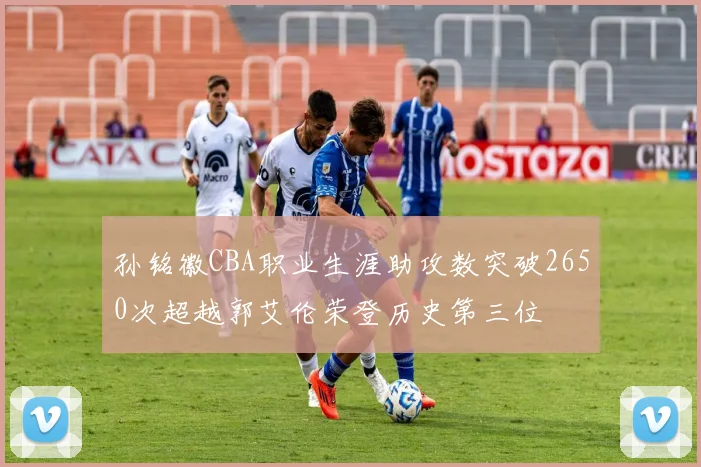 孙铭徽CBA职业生涯助攻数突破2650次超越郭艾伦荣登历史第三位