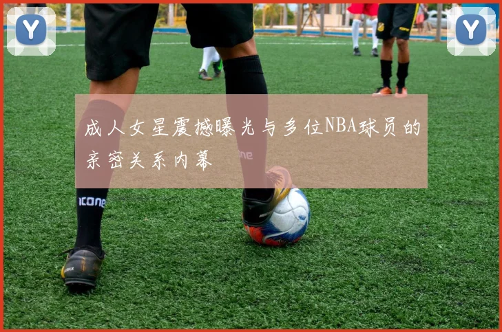 成人女星震撼曝光与多位NBA球员的亲密关系内幕