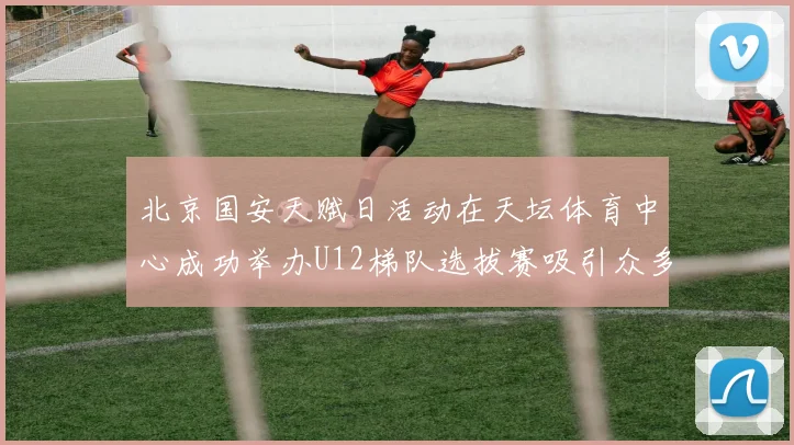 北京国安天赋日活动在天坛体育中心成功举办U12梯队选拔赛吸引众多小球员参与