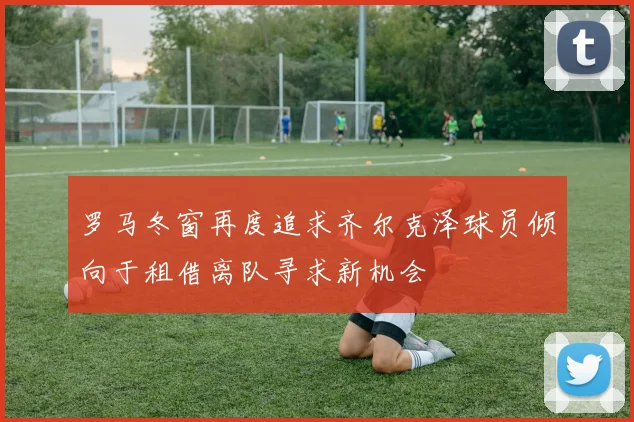 罗马冬窗再度追求齐尔克泽球员倾向于租借离队寻求新机会