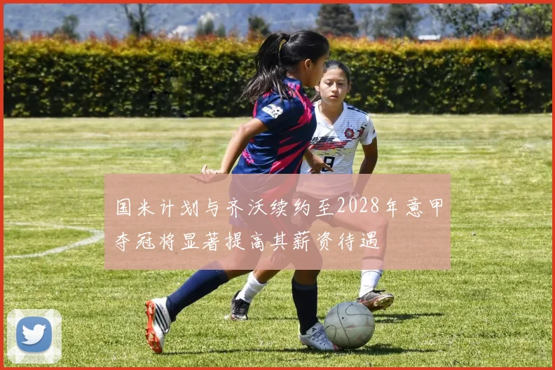 国米计划与齐沃续约至2028年意甲夺冠将显著提高其薪资待遇