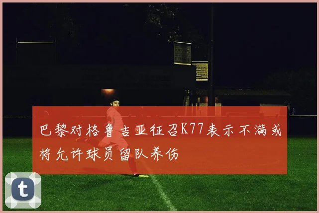 巴黎对格鲁吉亚征召K77表示不满或将允许球员留队养伤
