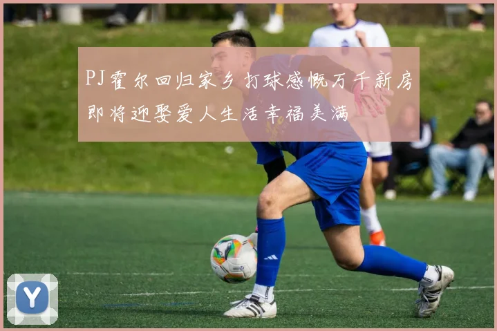 PJ霍尔回归家乡打球感慨万千新房即将迎娶爱人生活幸福美满