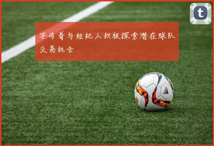 字母哥与经纪人积极探索潜在球队交易机会