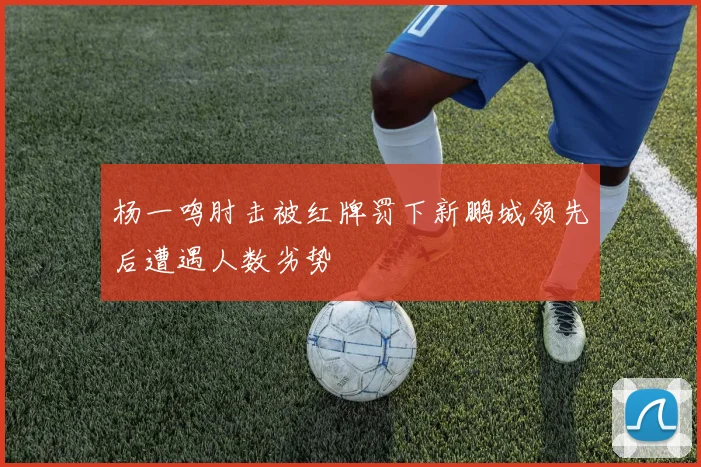 杨一鸣肘击被红牌罚下新鹏城领先后遭遇人数劣势