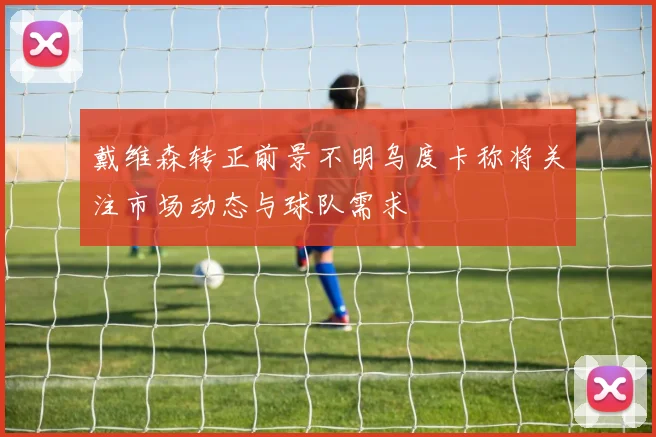 戴维森转正前景不明乌度卡称将关注市场动态与球队需求
