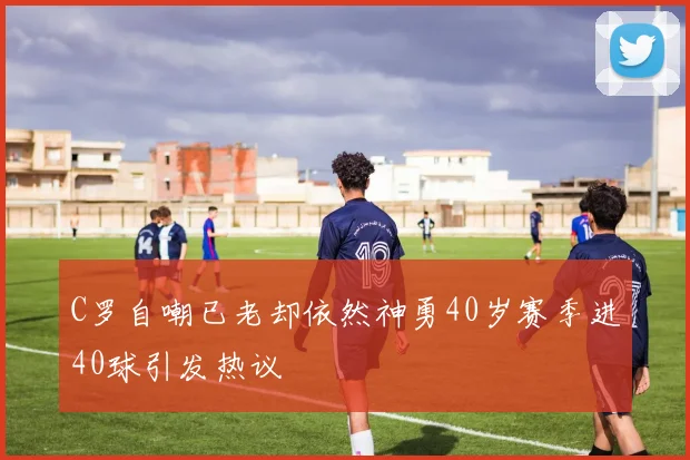 C罗自嘲已老却依然神勇40岁赛季进40球引发热议