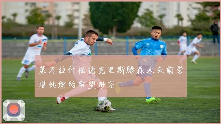 莱万拉什福德克里斯滕森未来前景堪忧续约希望渺茫