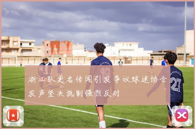 浙江队更名传闻引发争议球迷协会发声坚决抵制强烈反对