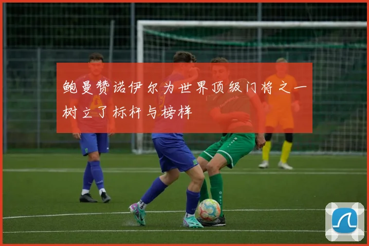 鲍曼赞诺伊尔为世界顶级门将之一树立了标杆与榜样