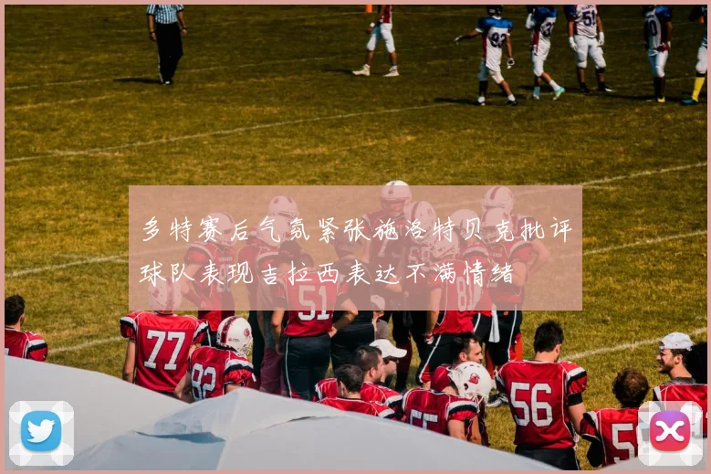 多特赛后气氛紧张施洛特贝克批评球队表现吉拉西表达不满情绪
