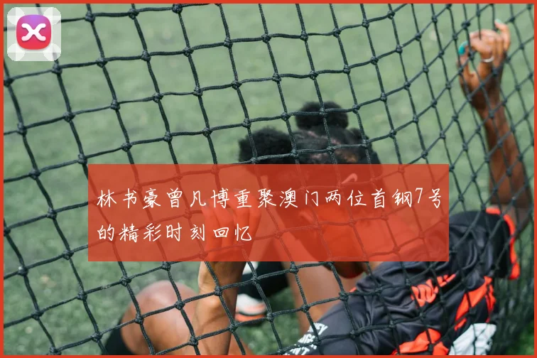 林书豪曾凡博重聚澳门两位首钢7号的精彩时刻回忆