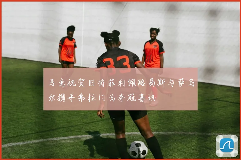 马竞祝贺旧将菲利佩路易斯与萨乌尔携手弗拉门戈夺冠喜讯